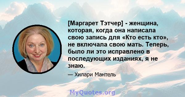 [Маргарет Тэтчер] - женщина, которая, когда она написала свою запись для «Кто есть кто», не включала свою мать. Теперь, было ли это исправлено в последующих изданиях, я не знаю.