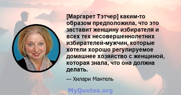 [Маргарет Тэтчер] каким-то образом предположила, что это заставит женщину избирателя и всех тех несовершеннолетних избирателей-мужчин, которые хотели хорошо регулируемое домашнее хозяйство с женщиной, которая знала, что 