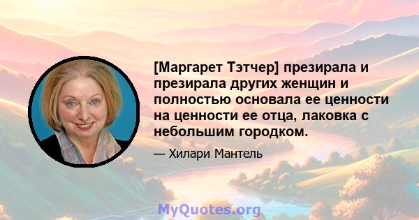 [Маргарет Тэтчер] презирала и презирала других женщин и полностью основала ее ценности на ценности ее отца, лаковка с небольшим городком.