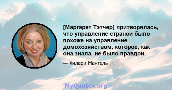 [Маргарет Тэтчер] притворялась, что управление страной было похоже на управление домохозяйством, которое, как она знала, не было правдой.