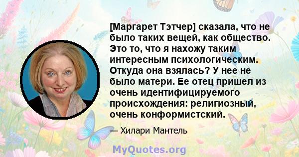 [Маргарет Тэтчер] сказала, что не было таких вещей, как общество. Это то, что я нахожу таким интересным психологическим. Откуда она взялась? У нее не было матери. Ее отец пришел из очень идентифицируемого происхождения: 