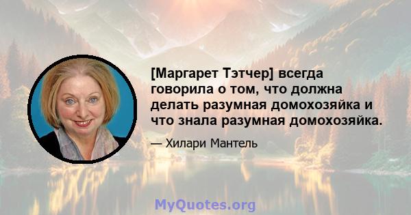 [Маргарет Тэтчер] всегда говорила о том, что должна делать разумная домохозяйка и что знала разумная домохозяйка.