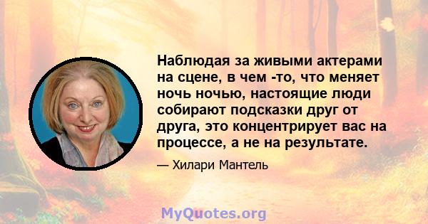 Наблюдая за живыми актерами на сцене, в чем -то, что меняет ночь ночью, настоящие люди собирают подсказки друг от друга, это концентрирует вас на процессе, а не на результате.