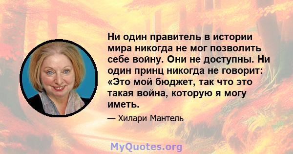 Ни один правитель в истории мира никогда не мог позволить себе войну. Они не доступны. Ни один принц никогда не говорит: «Это мой бюджет, так что это такая война, которую я могу иметь.