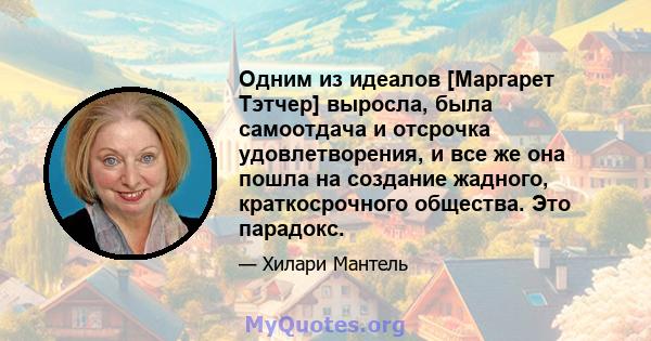 Одним из идеалов [Маргарет Тэтчер] выросла, была самоотдача и отсрочка удовлетворения, и все же она пошла на создание жадного, краткосрочного общества. Это парадокс.