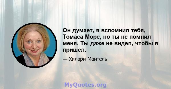 Он думает, я вспомнил тебя, Томаса Море, но ты не помнил меня. Ты даже не видел, чтобы я пришел.