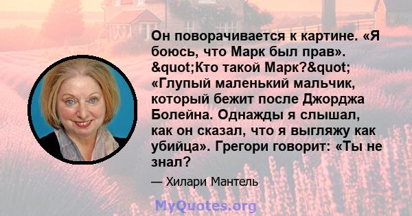 Он поворачивается к картине. «Я боюсь, что Марк был прав». "Кто такой Марк?" «Глупый маленький мальчик, который бежит после Джорджа Болейна. Однажды я слышал, как он сказал, что я выгляжу как убийца». Грегори