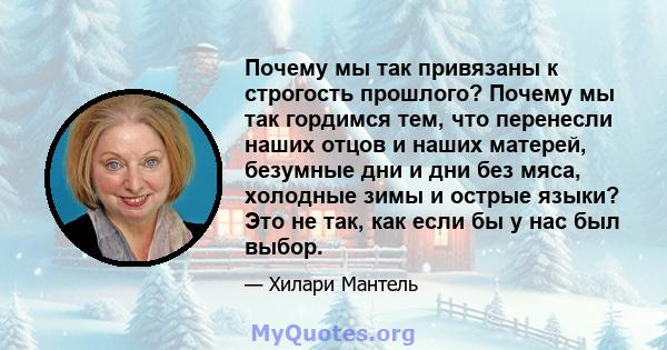 Почему мы так привязаны к строгость прошлого? Почему мы так гордимся тем, что перенесли наших отцов и наших матерей, безумные дни и дни без мяса, холодные зимы и острые языки? Это не так, как если бы у нас был выбор.