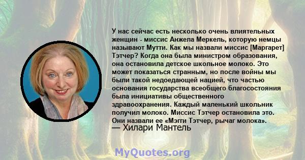 У нас сейчас есть несколько очень влиятельных женщин - миссис Анжела Меркель, которую немцы называют Мутти. Как мы назвали миссис [Маргарет] Тэтчер? Когда она была министром образования, она остановила детское школьное