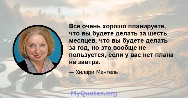 Все очень хорошо планируете, что вы будете делать за шесть месяцев, что вы будете делать за год, но это вообще не пользуется, если у вас нет плана на завтра.