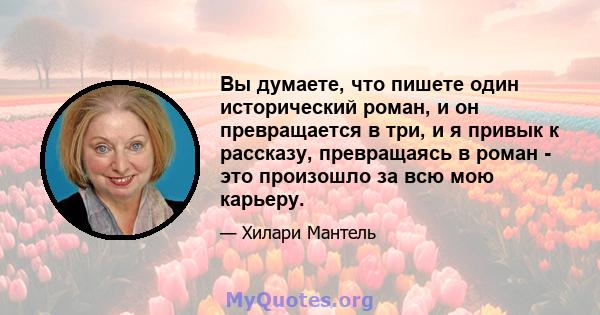 Вы думаете, что пишете один исторический роман, и он превращается в три, и я привык к рассказу, превращаясь в роман - это произошло за всю мою карьеру.