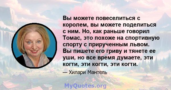 Вы можете повеселиться с королем, вы можете поделиться с ним. Но, как раньше говорил Томас, это похоже на спортивную спорту с прирученным львом. Вы пишете его гриву и тянете ее уши, но все время думаете, эти когти, эти