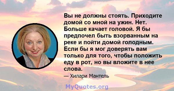 Вы не должны стоять. Приходите домой со мной на ужин. Нет. Больше качает головой. Я бы предпочел быть взорванным на реке и пойти домой голодным. Если бы я мог доверять вам только для того, чтобы положить еду в рот, но