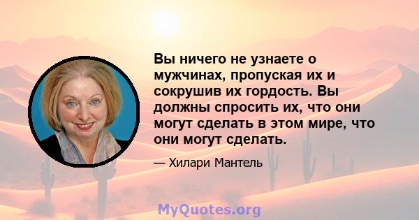 Вы ничего не узнаете о мужчинах, пропуская их и сокрушив их гордость. Вы должны спросить их, что они могут сделать в этом мире, что они могут сделать.