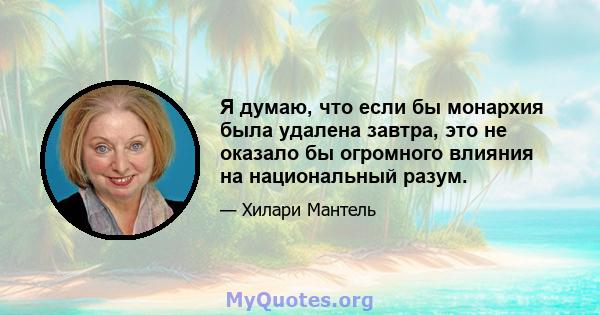 Я думаю, что если бы монархия была удалена завтра, это не оказало бы огромного влияния на национальный разум.