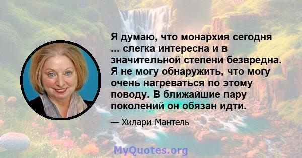 Я думаю, что монархия сегодня ... слегка интересна и в значительной степени безвредна. Я не могу обнаружить, что могу очень нагреваться по этому поводу. В ближайшие пару поколений он обязан идти.