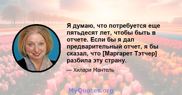 Я думаю, что потребуется еще пятьдесят лет, чтобы быть в отчете. Если бы я дал предварительный отчет, я бы сказал, что [Маргарет Тэтчер] разбила эту страну.