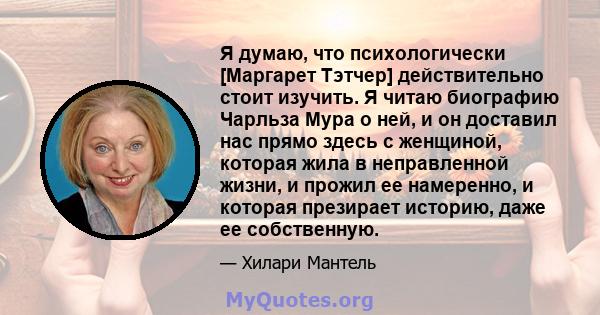 Я думаю, что психологически [Маргарет Тэтчер] действительно стоит изучить. Я читаю биографию Чарльза Мура о ней, и он доставил нас прямо здесь с женщиной, которая жила в неправленной жизни, и прожил ее намеренно, и