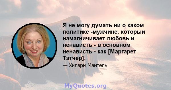 Я не могу думать ни о каком политике -мужчине, который намагничивает любовь и ненависть - в основном ненависть - как [Маргарет Тэтчер].