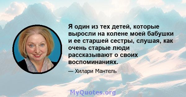 Я один из тех детей, которые выросли на колене моей бабушки и ее старшей сестры, слушая, как очень старые люди рассказывают о своих воспоминаниях.