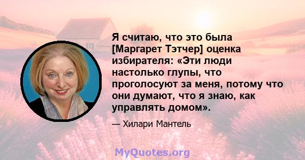 Я считаю, что это была [Маргарет Тэтчер] оценка избирателя: «Эти люди настолько глупы, что проголосуют за меня, потому что они думают, что я знаю, как управлять домом».