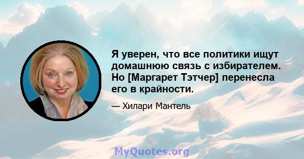 Я уверен, что все политики ищут домашнюю связь с избирателем. Но [Маргарет Тэтчер] перенесла его в крайности.