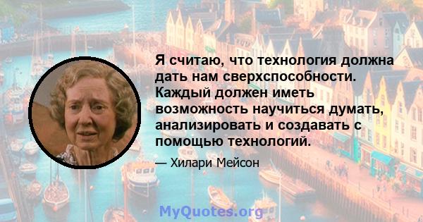 Я считаю, что технология должна дать нам сверхспособности. Каждый должен иметь возможность научиться думать, анализировать и создавать с помощью технологий.