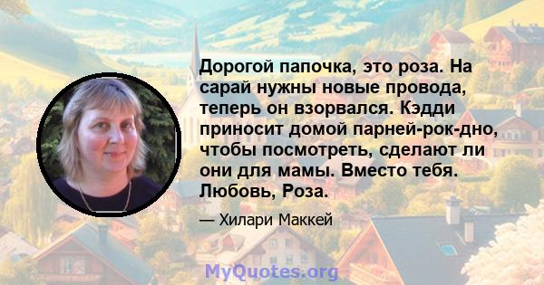 Дорогой папочка, это роза. На сарай нужны новые провода, теперь он взорвался. Кэдди приносит домой парней-рок-дно, чтобы посмотреть, сделают ли они для мамы. Вместо тебя. Любовь, Роза.