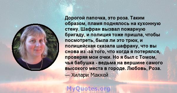 Дорогой папочка, это роза. Таким образом, пламя поднялось на кухонную стену. Шафран вызвал пожарную бригаду, и полиция тоже пришла, чтобы посмотреть, была ли это трюк, и полицейская сказала шафрану, что вы снова из -за