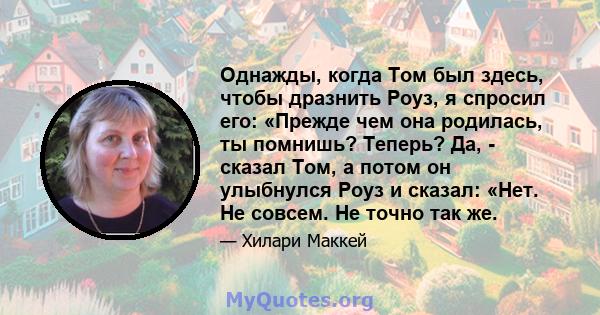 Однажды, когда Том был здесь, чтобы дразнить Роуз, я спросил его: «Прежде чем она родилась, ты помнишь? Теперь? Да, - сказал Том, а потом он улыбнулся Роуз и сказал: «Нет. Не совсем. Не точно так же.