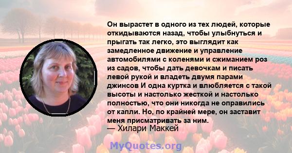 Он вырастет в одного из тех людей, которые откидываются назад, чтобы улыбнуться и прыгать так легко, это выглядит как замедленное движение и управление автомобилями с коленями и сжиманием роз из садов, чтобы дать