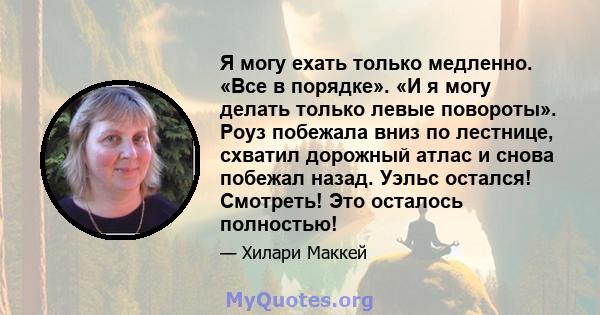 Я могу ехать только медленно. «Все в порядке». «И я могу делать только левые повороты». Роуз побежала вниз по лестнице, схватил дорожный атлас и снова побежал назад. Уэльс остался! Смотреть! Это осталось полностью!