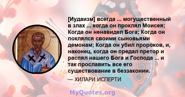 [Иудаизм] всегда ... могущественный в злах ... когда он проклял Моисея; Когда он ненавидел Бога; Когда он поклялся своими сыновьями демонам; Когда он убил пророков, и, наконец, когда он предал претор и распял нашего