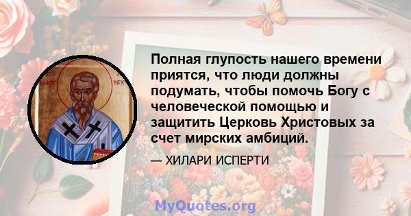 Полная глупость нашего времени приятся, что люди должны подумать, чтобы помочь Богу с человеческой помощью и защитить Церковь Христовых за счет мирских амбиций.