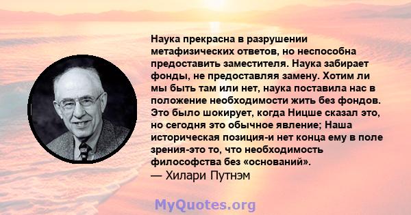 Наука прекрасна в разрушении метафизических ответов, но неспособна предоставить заместителя. Наука забирает фонды, не предоставляя замену. Хотим ли мы быть там или нет, наука поставила нас в положение необходимости жить 