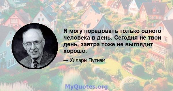 Я могу порадовать только одного человека в день. Сегодня не твой день, завтра тоже не выглядит хорошо.