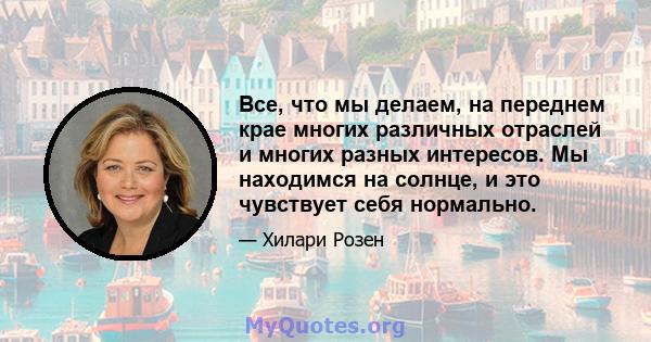 Все, что мы делаем, на переднем крае многих различных отраслей и многих разных интересов. Мы находимся на солнце, и это чувствует себя нормально.