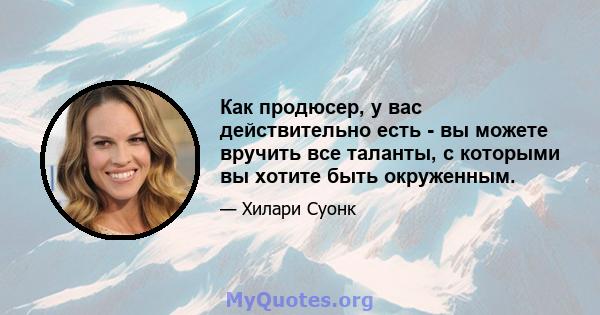 Как продюсер, у вас действительно есть - вы можете вручить все таланты, с которыми вы хотите быть окруженным.