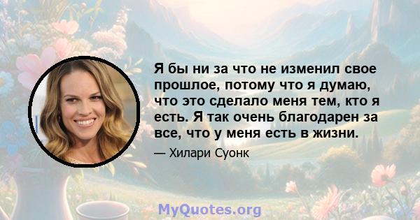 Я бы ни за что не изменил свое прошлое, потому что я думаю, что это сделало меня тем, кто я есть. Я так очень благодарен за все, что у меня есть в жизни.