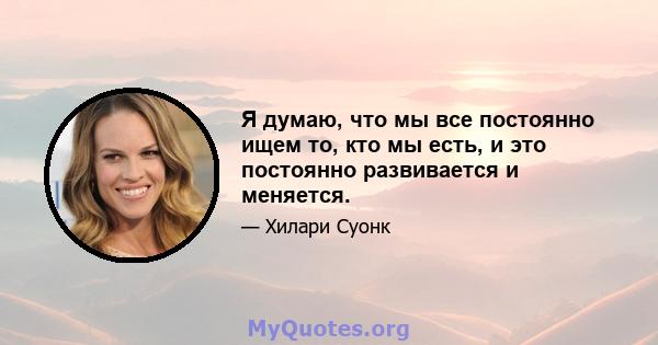 Я думаю, что мы все постоянно ищем то, кто мы есть, и это постоянно развивается и меняется.