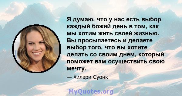 Я думаю, что у нас есть выбор каждый божий день в том, как мы хотим жить своей жизнью. Вы просыпаетесь и делаете выбор того, что вы хотите делать со своим днем, который поможет вам осуществить свою мечту.