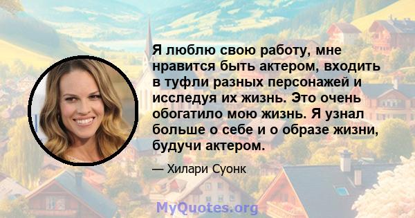 Я люблю свою работу, мне нравится быть актером, входить в туфли разных персонажей и исследуя их жизнь. Это очень обогатило мою жизнь. Я узнал больше о себе и о образе жизни, будучи актером.