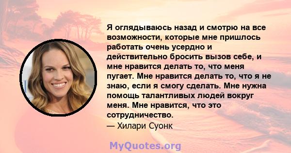 Я оглядываюсь назад и смотрю на все возможности, которые мне пришлось работать очень усердно и действительно бросить вызов себе, и мне нравится делать то, что меня пугает. Мне нравится делать то, что я не знаю, если я