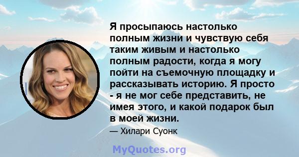 Я просыпаюсь настолько полным жизни и чувствую себя таким живым и настолько полным радости, когда я могу пойти на съемочную площадку и рассказывать историю. Я просто - я не мог себе представить, не имея этого, и какой