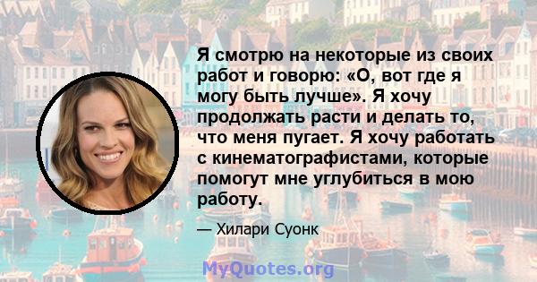 Я смотрю на некоторые из своих работ и говорю: «О, вот где я могу быть лучше». Я хочу продолжать расти и делать то, что меня пугает. Я хочу работать с кинематографистами, которые помогут мне углубиться в мою работу.