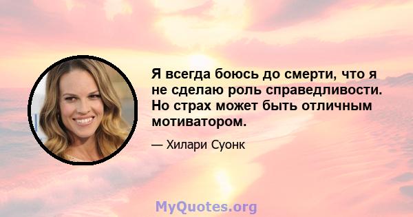 Я всегда боюсь до смерти, что я не сделаю роль справедливости. Но страх может быть отличным мотиватором.