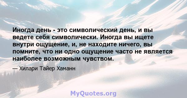 Иногда день - это символический день, и вы ведете себя символически. Иногда вы ищете внутри ощущение, и, не находите ничего, вы помните, что ни одно ощущение часто не является наиболее возможным чувством.