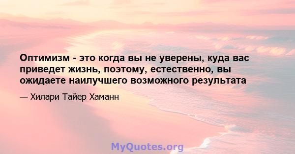 Оптимизм - это когда вы не уверены, куда вас приведет жизнь, поэтому, естественно, вы ожидаете наилучшего возможного результата