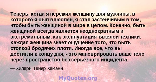 Теперь, когда я пережил женщину для мужчины, в которого я был влюблен, я стал застенчивым в том, чтобы быть женщиной в мире в целом. Конечно, быть женщиной всегда является неоднократным и экстремальным, как эксплуатация 