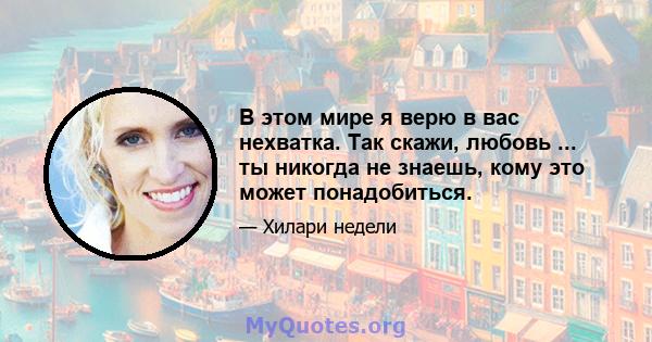 В этом мире я верю в вас нехватка. Так скажи, любовь ... ты никогда не знаешь, кому это может понадобиться.